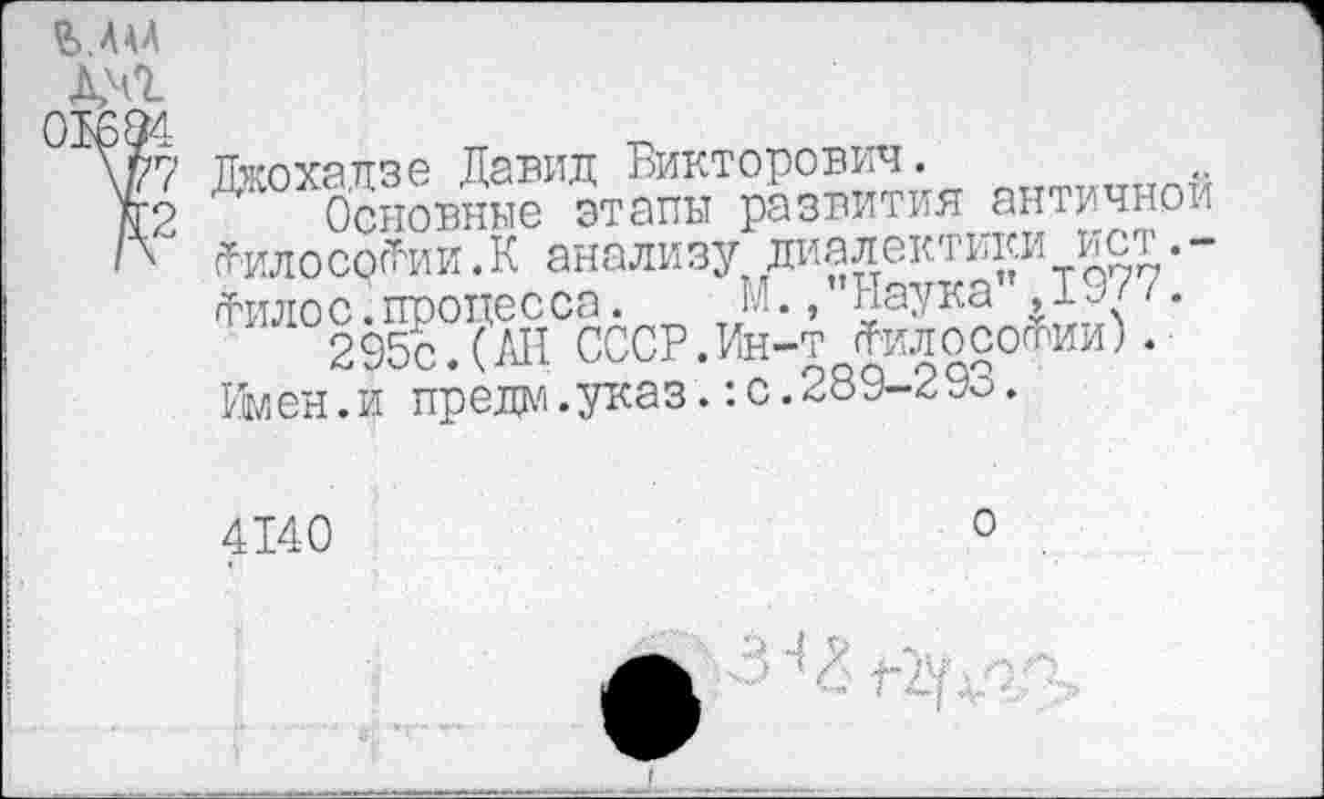 ﻿МАА
Дмг
91694
\Р7
Я2
Дкохадзе Давид Викторович.
М. /’Наука" ,1977
Основные этапы развития античной сГилососТии.К анализу диалектики ист.-гРттлос.процесса. „ „М.."Наука"Ду<-295с.(АН СССР.Ин-т Лилосотии).
Кмен.и предо.указ.:с.289-2 Уо.
4140
о